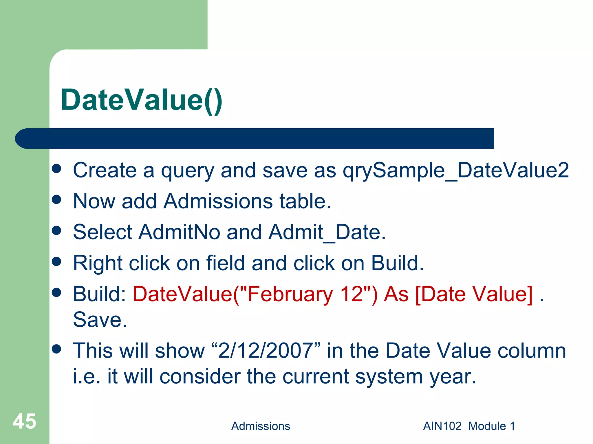 DateValue() Create a query and save as qrySample_DateValue2  Now add Admissions table. Select AdmitNo and Admit_Date. Right click on field and click on Build. Build:  DateValue("February 12") As [Date Value]  . Save.  This will show “2/12/2007” in the Date Value column i.e. it will consider the current system year. Admissions AIN102  Module 1 
