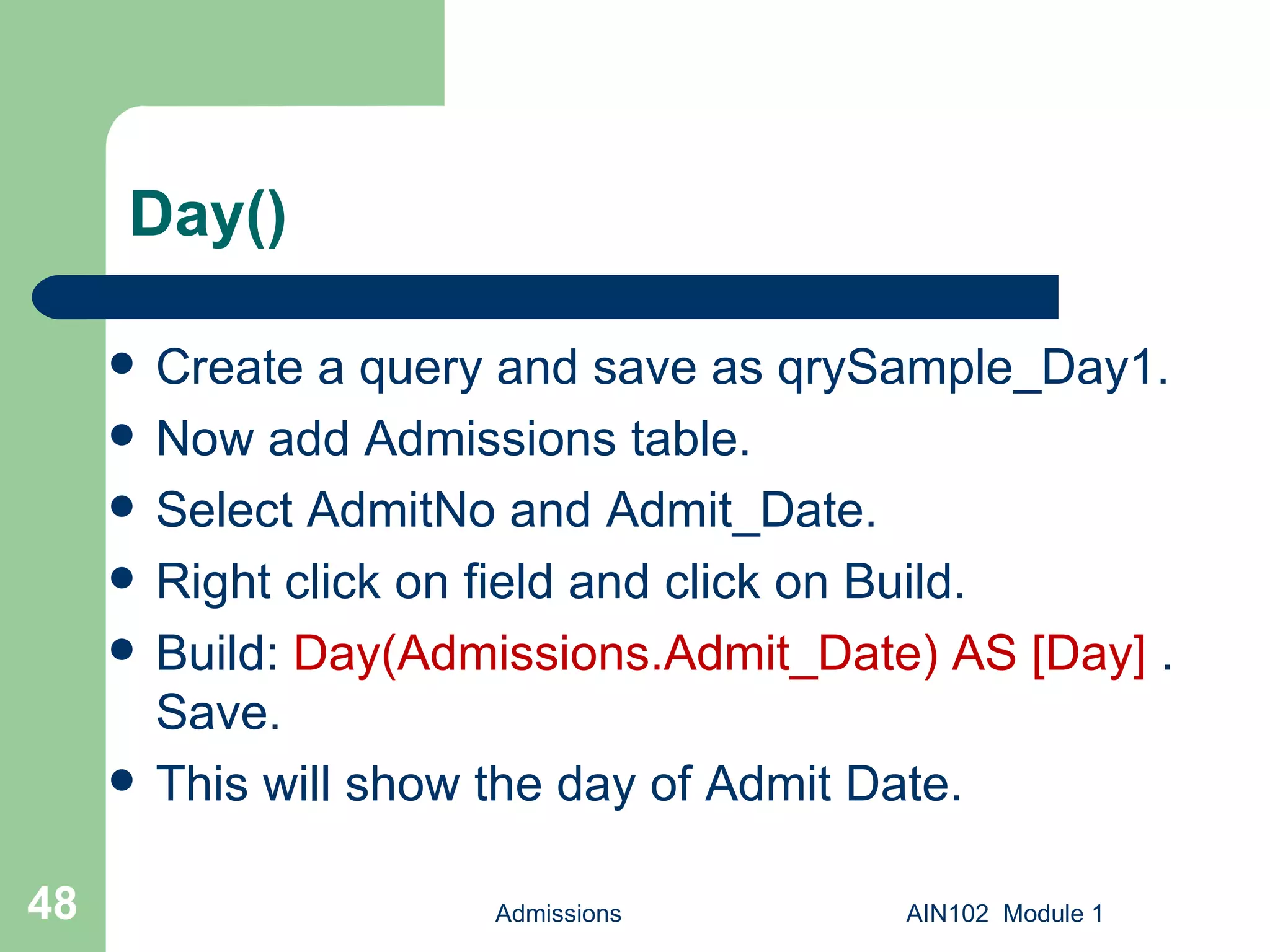 Day() Create a query and save as qrySample_Day1.  Now add Admissions table. Select AdmitNo and Admit_Date. Right click on field and click on Build. Build:  Day(Admissions.Admit_Date) AS [Day]  . Save.  This will show the day of Admit Date. Admissions AIN102  Module 1 