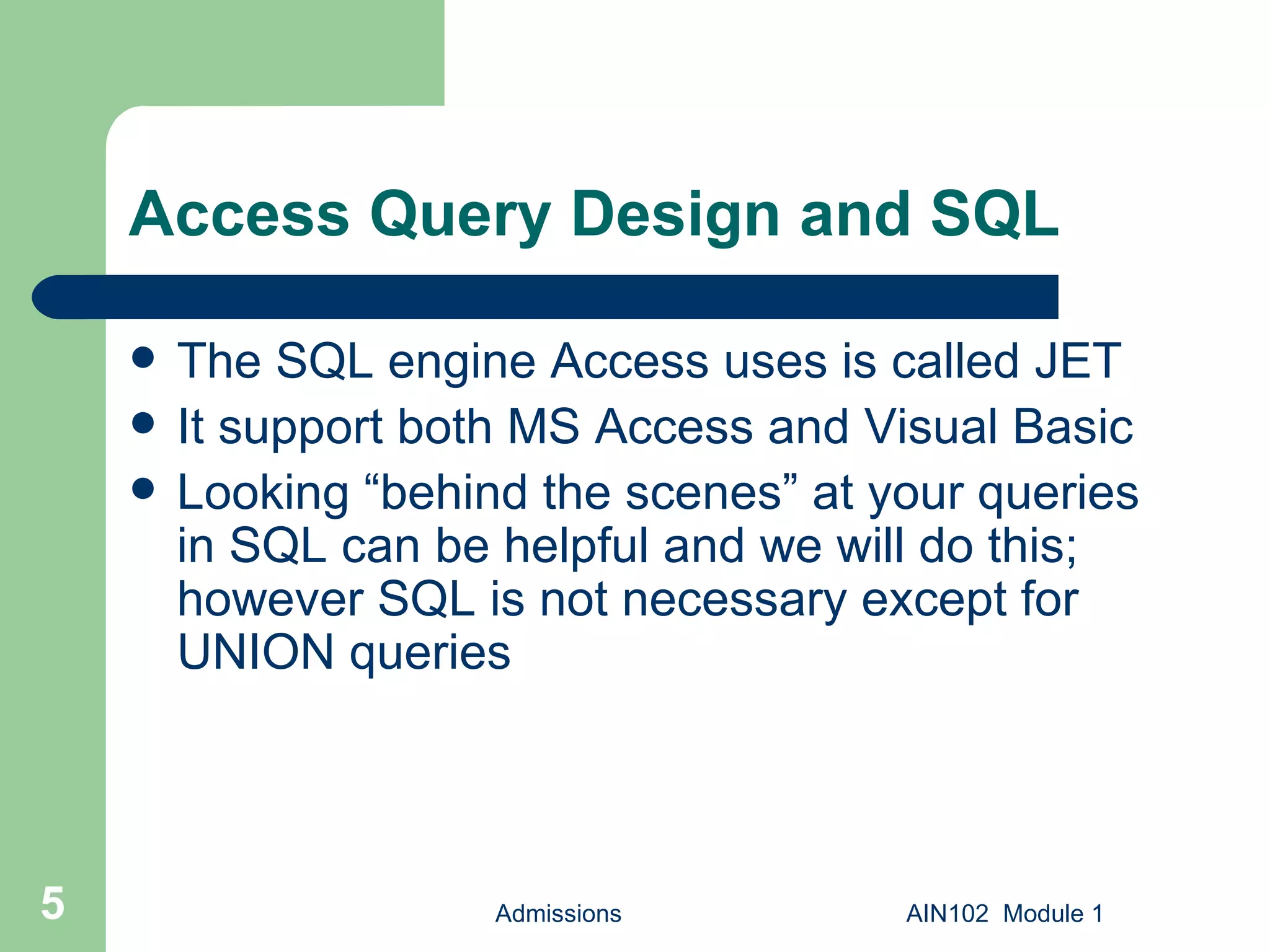 Access Query Design and SQL The SQL engine Access uses is called JET It support both MS Access and Visual Basic Looking “behind the scenes” at your queries in SQL can be helpful and we will do this; however SQL is not necessary except for UNION queries Admissions AIN102  Module 1 