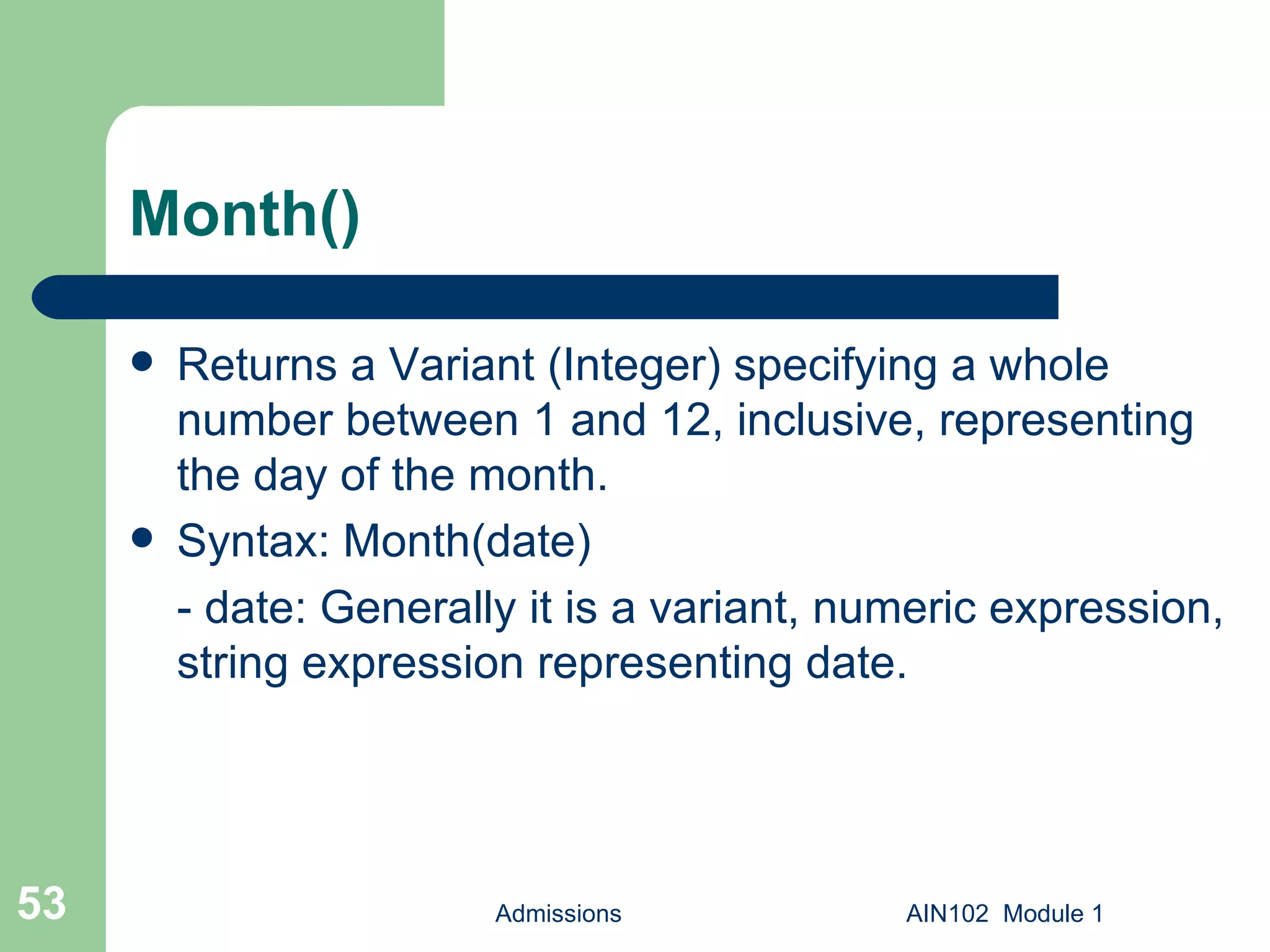Month() Returns a Variant (Integer) specifying a whole number between 1 and 12, inclusive, representing the day of the month. Syntax: Month(date) - date: Generally it is a variant, numeric expression, string expression representing date. Admissions AIN102  Module 1 