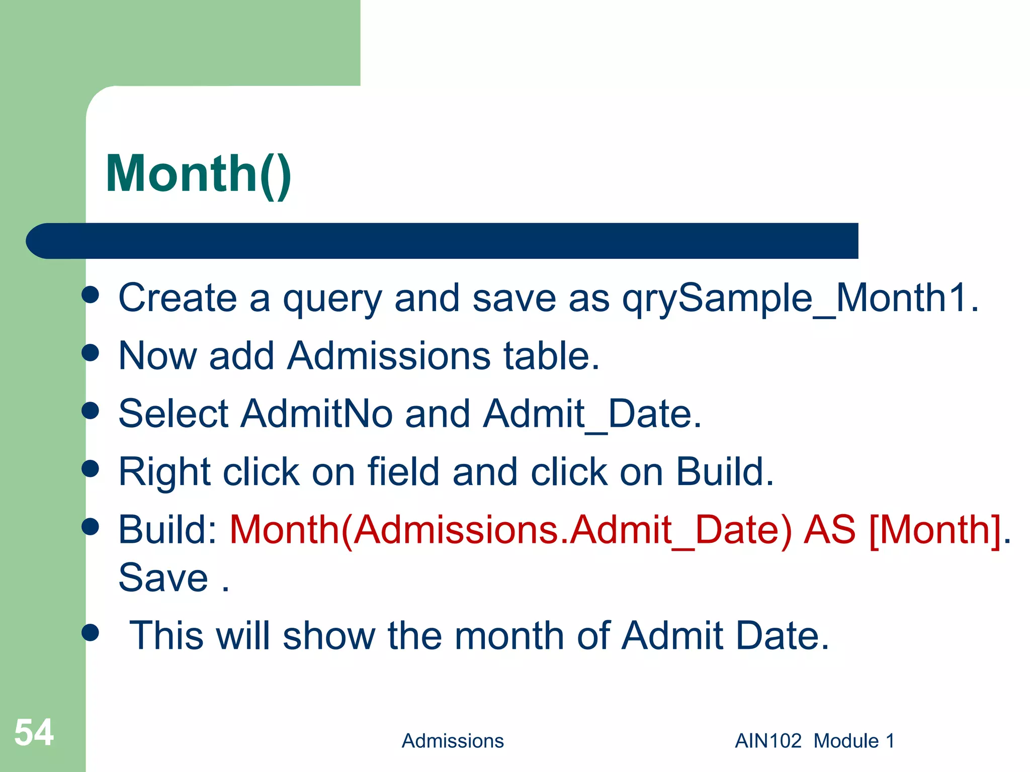 Month() Create a query and save as qrySample_Month1.  Now add Admissions table. Select AdmitNo and Admit_Date. Right click on field and click on Build. Build:  Month(Admissions.Admit_Date) AS [Month] . Save . This will show the month of Admit Date. Admissions AIN102  Module 1 