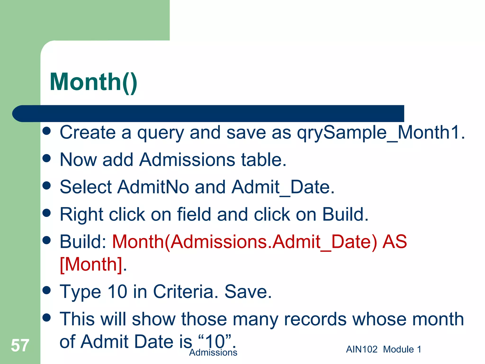 Month() Create a query and save as qrySample_Month1.  Now add Admissions table. Select AdmitNo and Admit_Date. Right click on field and click on Build. Build:  Month(Admissions.Admit_Date) AS [Month] .  Type 10 in Criteria. Save. This will show those many records whose month of Admit Date is “10”. Admissions AIN102  Module 1 