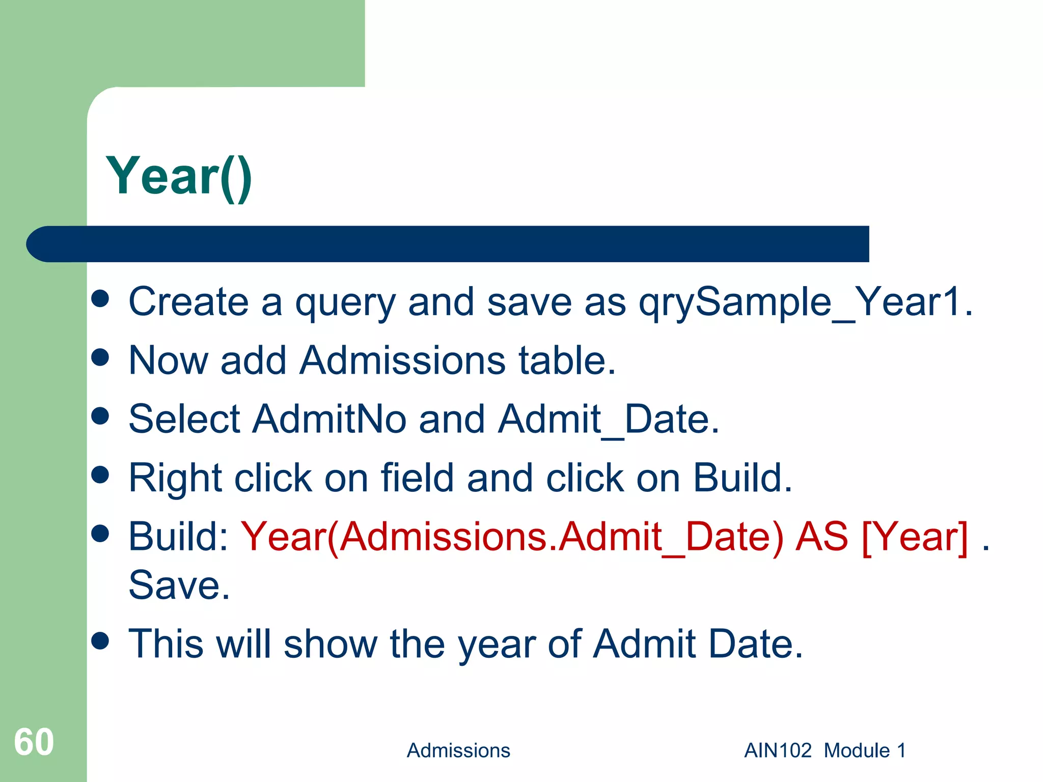 Year() Create a query and save as qrySample_Year1.  Now add Admissions table. Select AdmitNo and Admit_Date. Right click on field and click on Build. Build:  Year(Admissions.Admit_Date) AS [Year]  . Save. This will show the year of Admit Date. Admissions AIN102  Module 1 