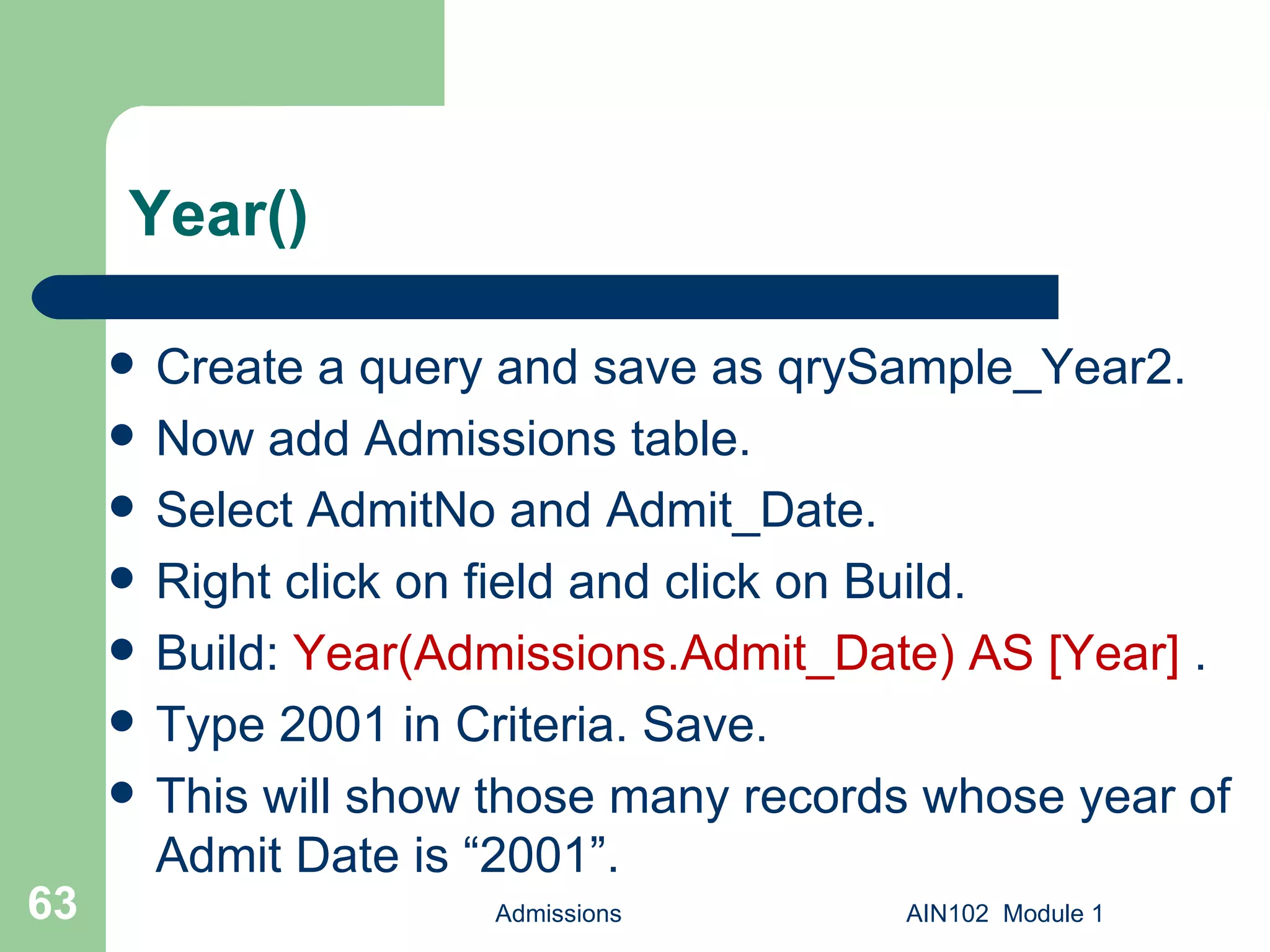 Year() Create a query and save as qrySample_Year2.  Now add Admissions table. Select AdmitNo and Admit_Date. Right click on field and click on Build. Build:  Year(Admissions.Admit_Date) AS [Year]  .  Type 2001 in Criteria. Save. This will show those many records whose year of Admit Date is “2001”. Admissions AIN102  Module 1 