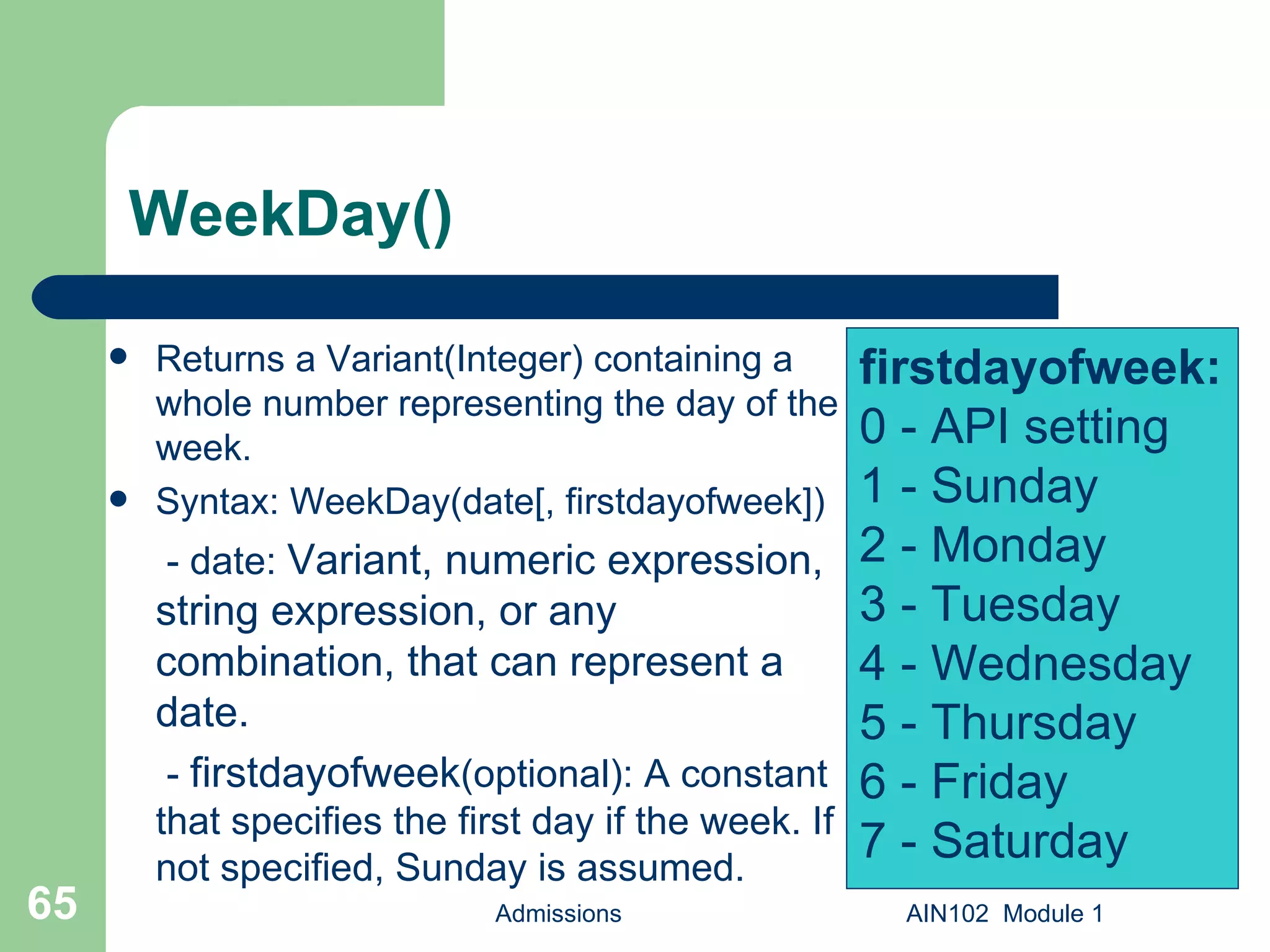 WeekDay() Returns a Variant(Integer) containing a whole number representing the day of the week. Syntax: WeekDay(date[, firstdayofweek])   - date:  Variant, numeric expression, string expression, or any combination, that can represent a date.   -  firstdayofweek (optional): A constant that specifies the first day if the week. If not specified, Sunday is assumed.  Admissions AIN102  Module 1 firstdayofweek: 0 - API setting 1 - Sunday 2 - Monday 3 - Tuesday 4 - Wednesday 5 - Thursday 6 - Friday  7 - Saturday 