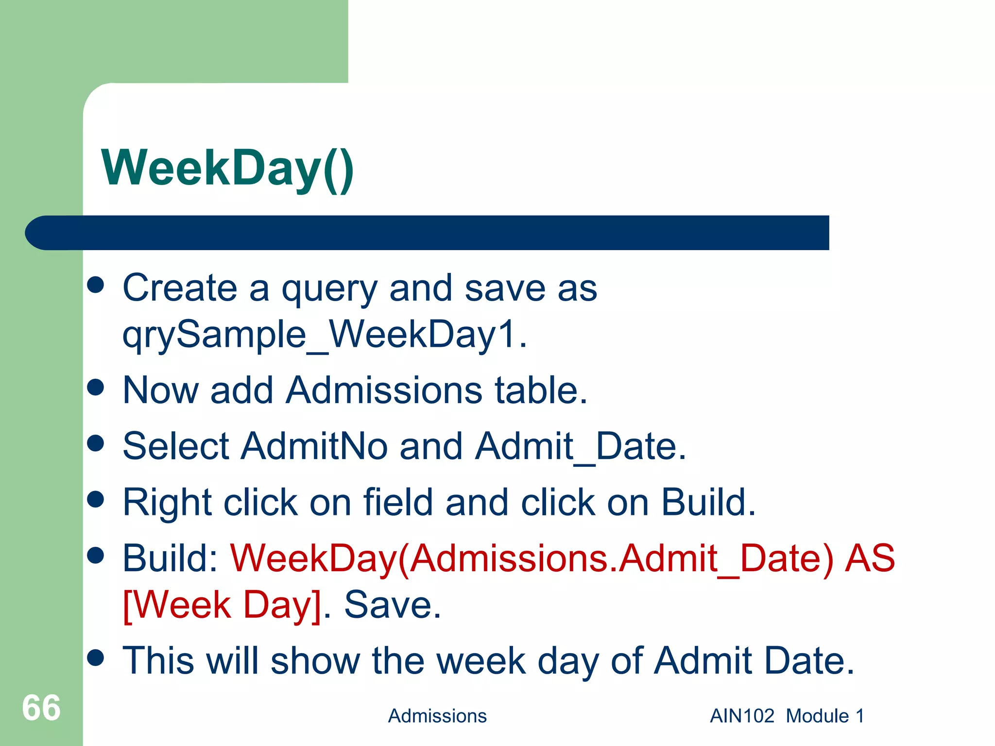 WeekDay() Create a query and save as qrySample_WeekDay1.  Now add Admissions table. Select AdmitNo and Admit_Date. Right click on field and click on Build. Build:  WeekDay(Admissions.Admit_Date) AS [Week Day] . Save.  This will show the week day of Admit Date. Admissions AIN102  Module 1 