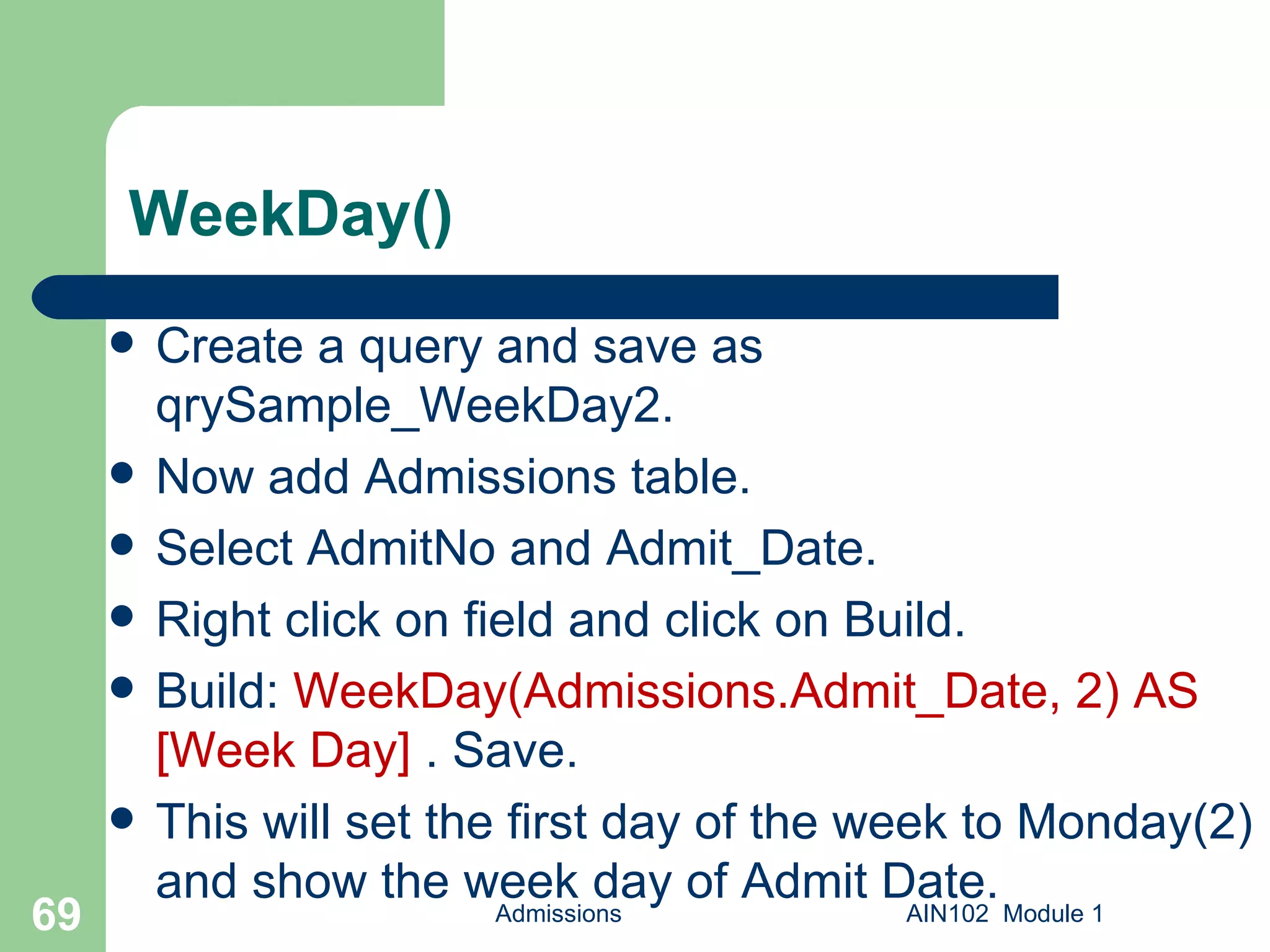 WeekDay() Create a query and save as qrySample_WeekDay2.  Now add Admissions table. Select AdmitNo and Admit_Date. Right click on field and click on Build. Build:  WeekDay(Admissions.Admit_Date, 2) AS [Week Day]  . Save.  This will set the first day of the week to Monday(2) and show the week day of Admit Date. Admissions AIN102  Module 1 