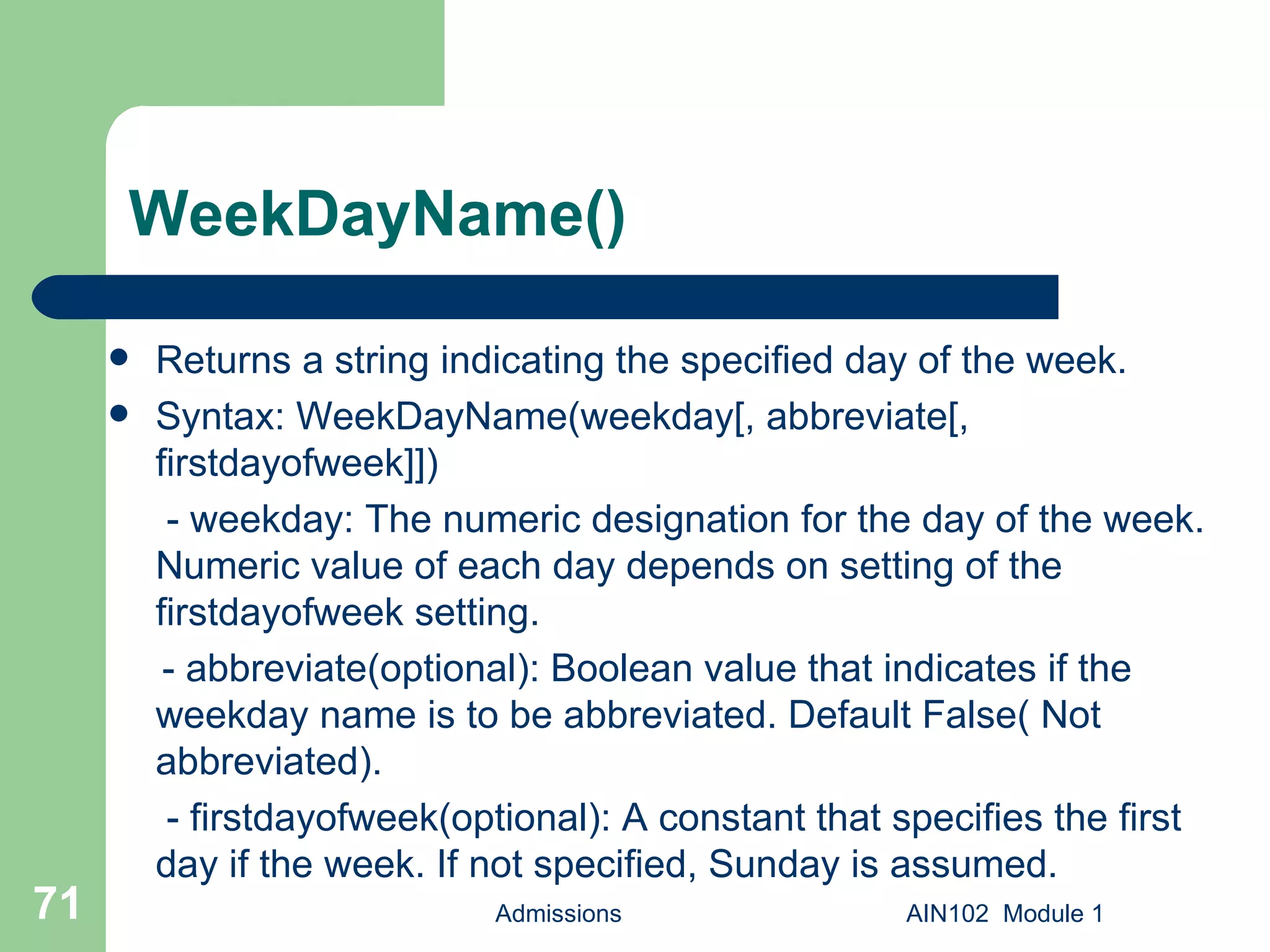 WeekDayName() Returns a string indicating the specified day of the week. Syntax: WeekDayName(weekday[, abbreviate[, firstdayofweek]])   - weekday: The numeric designation for the day of the week. Numeric value of each day depends on setting of the firstdayofweek setting. - abbreviate(optional): Boolean value that indicates if the weekday name is to be abbreviated. Default False( Not abbreviated).   - firstdayofweek(optional): A constant that specifies the first day if the week. If not specified, Sunday is assumed.  Admissions AIN102  Module 1 
