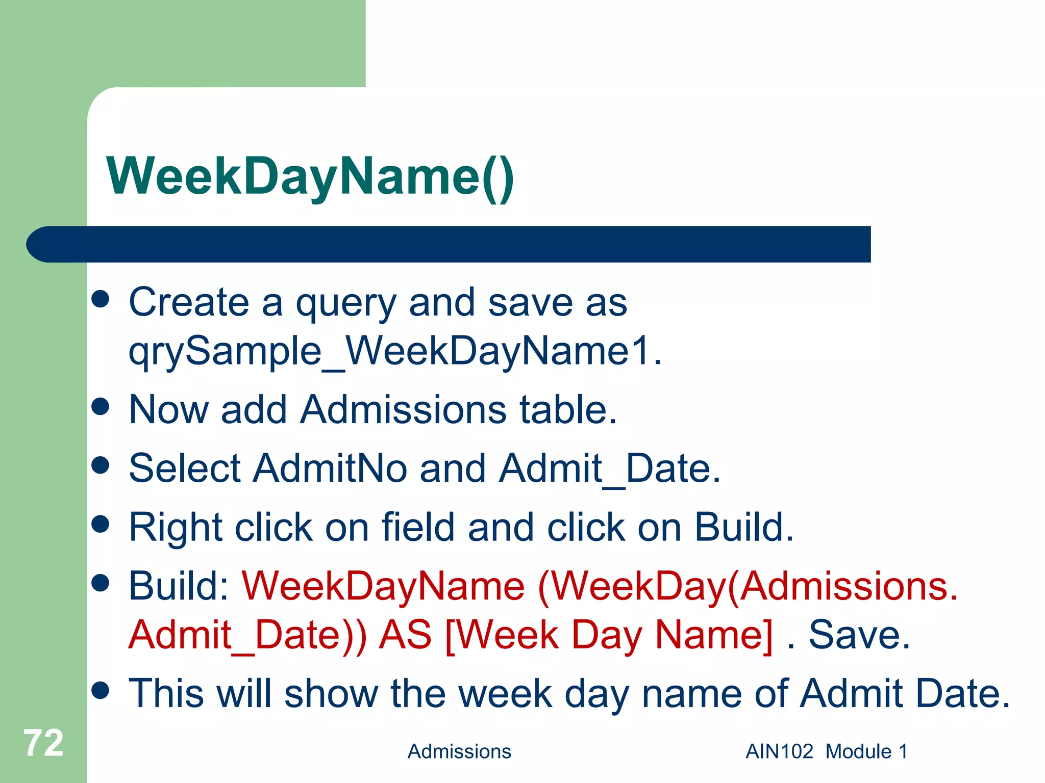 WeekDayName() Create a query and save as qrySample_WeekDayName1.  Now add Admissions table. Select AdmitNo and Admit_Date. Right click on field and click on Build. Build:  WeekDayName (WeekDay(Admissions. Admit_Date)) AS [Week Day Name]  . Save.  This will show the week day name of Admit Date. Admissions AIN102  Module 1 