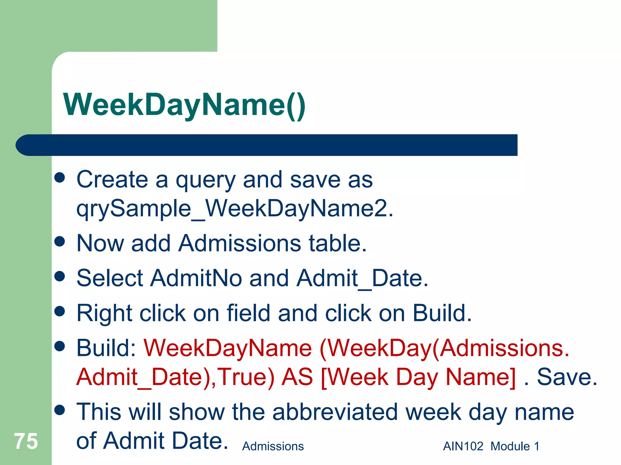 WeekDayName() Create a query and save as qrySample_WeekDayName2.  Now add Admissions table. Select AdmitNo and Admit_Date. Right click on field and click on Build. Build:  WeekDayName (WeekDay(Admissions. Admit_Date),True) AS [Week Day Name]  . Save.  This will show the abbreviated week day name of Admit Date. Admissions AIN102  Module 1 