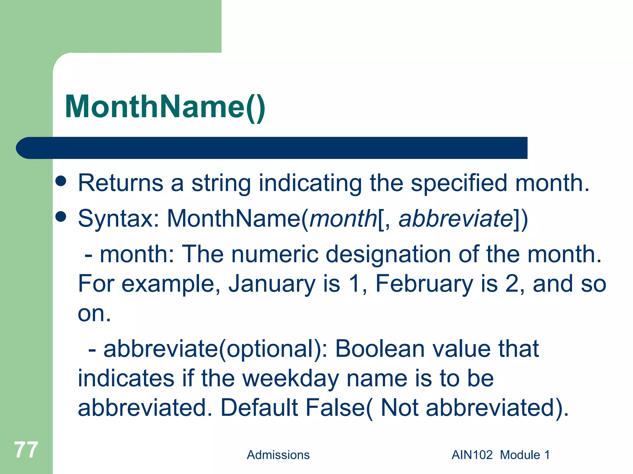 MonthName() Returns a string indicating the specified month. Syntax: MonthName( month [,  abbreviate ])   - month: The numeric designation of the month. For example, January is 1, February is 2, and so on. - abbreviate(optional): Boolean value that indicates if the weekday name is to be abbreviated. Default False( Not abbreviated).  Admissions AIN102  Module 1 