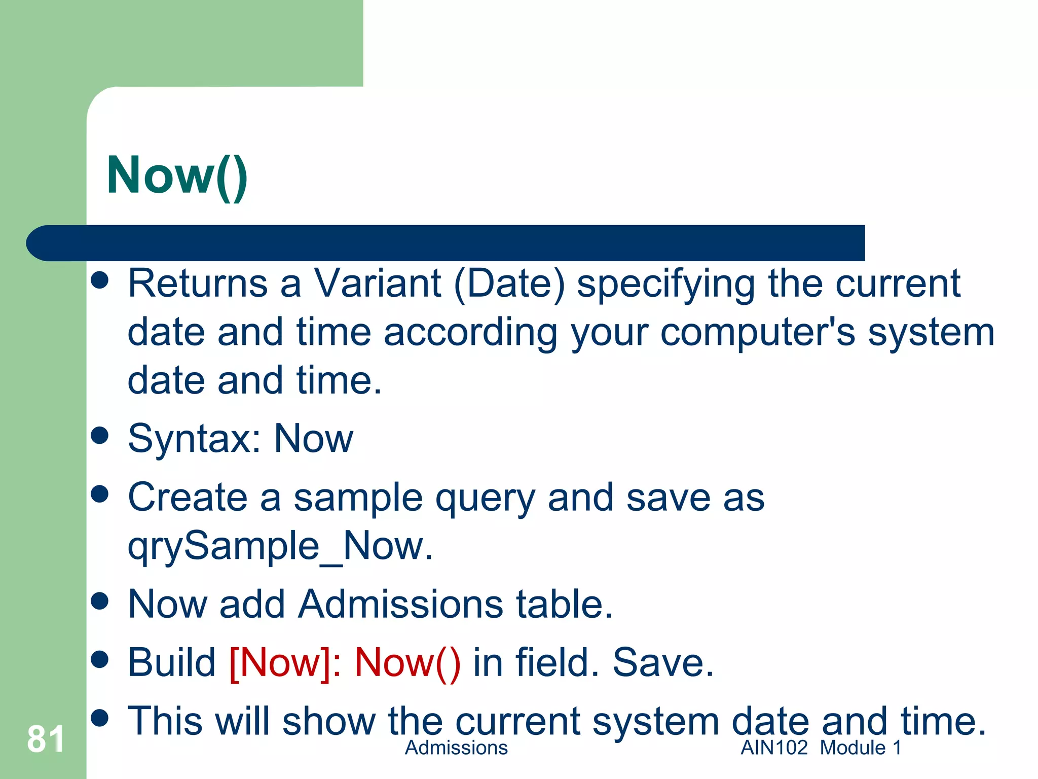Now() Returns a Variant (Date) specifying the current date and time according your computer's system date and time. Syntax: Now Create a sample query and save as qrySample_Now. Now add Admissions table. Build  [Now]: Now()  in field. Save. This will show the current system date and time. Admissions AIN102  Module 1 