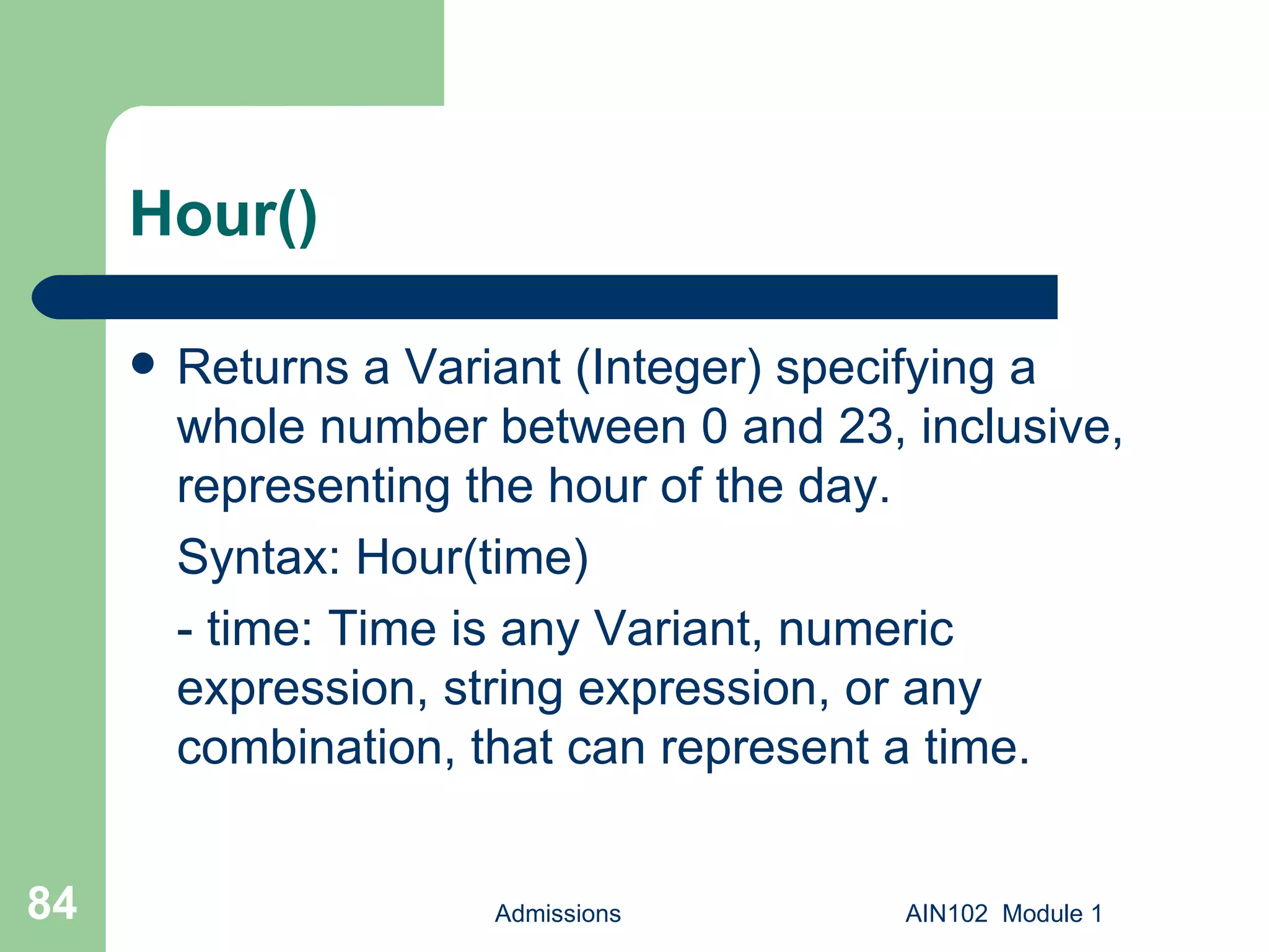 Hour() Returns a Variant (Integer) specifying a whole number between 0 and 23, inclusive, representing the hour of the day. Syntax: Hour(time) - time: Time is any Variant, numeric expression, string expression, or any combination, that can represent a time.  Admissions AIN102  Module 1 