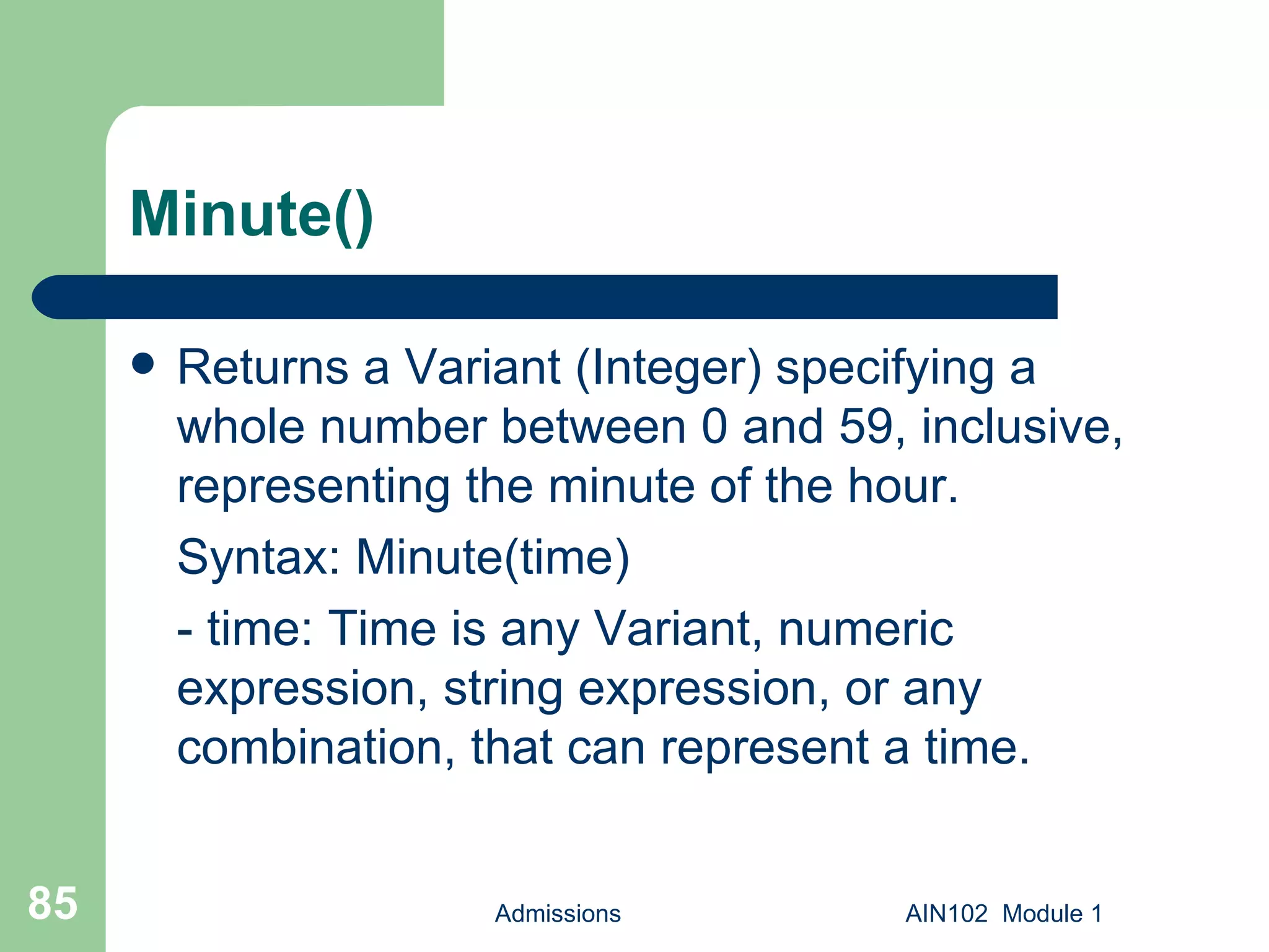 Minute() Returns a Variant (Integer) specifying a whole number between 0 and 59, inclusive, representing the minute of the hour. Syntax: Minute(time) - time: Time is any Variant, numeric expression, string expression, or any combination, that can represent a time.  Admissions AIN102  Module 1 
