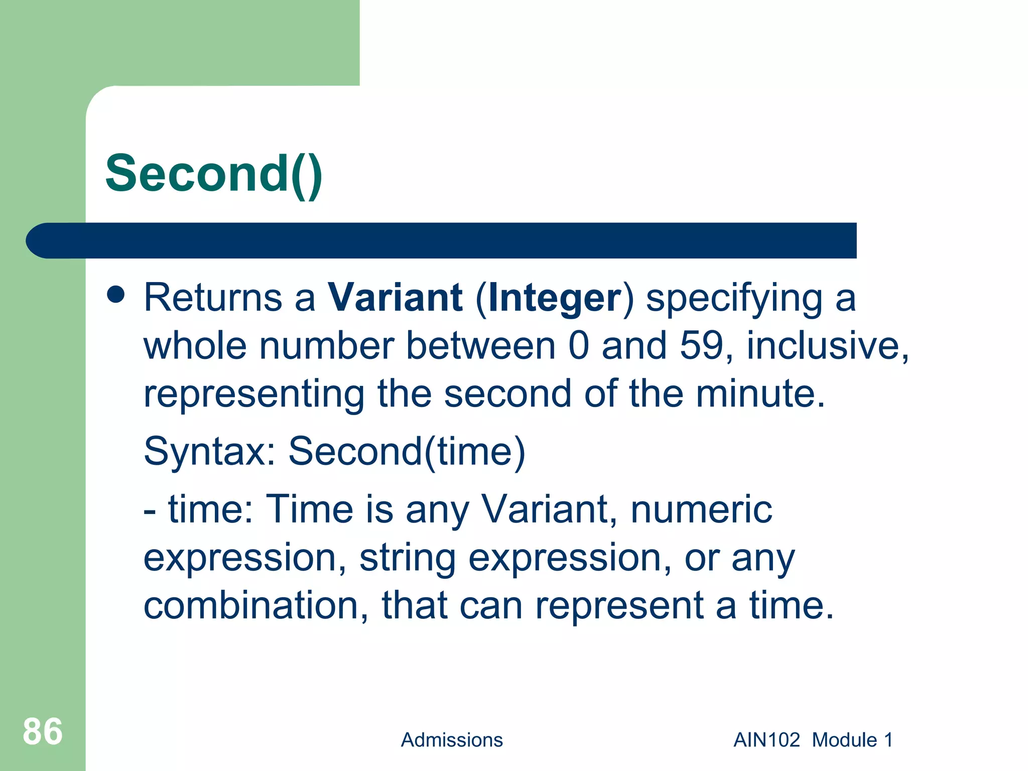 Second() Returns a  Variant  ( Integer ) specifying a whole number between 0 and 59, inclusive, representing the second of the minute. Syntax: Second(time) - time: Time is any Variant, numeric expression, string expression, or any combination, that can represent a time.  Admissions AIN102  Module 1 
