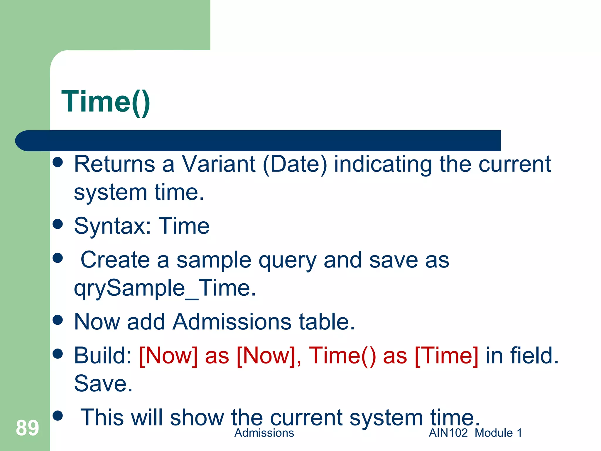 Time() Returns a Variant (Date) indicating the current system time. Syntax: Time Create a sample query and save as qrySample_Time. Now add Admissions table. Build:  [Now] as [Now], Time() as [Time]  in field. Save. This will show the current system time. Admissions AIN102  Module 1 