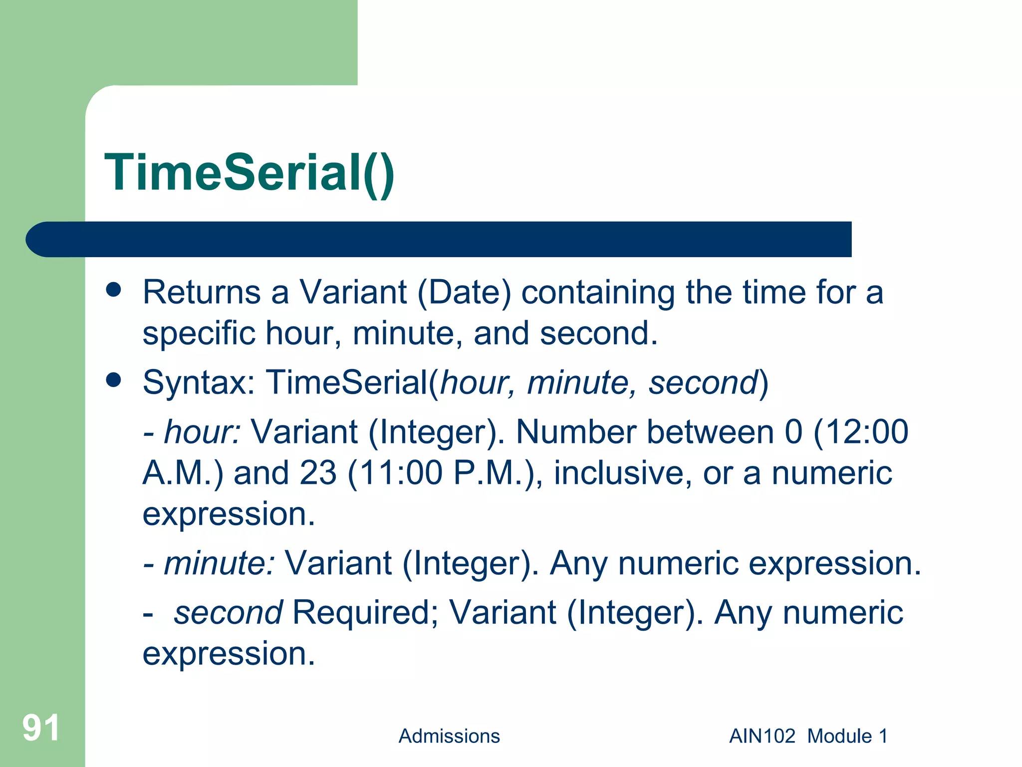 TimeSerial() Returns a Variant (Date) containing the time for a specific hour, minute, and second. Syntax: TimeSerial( hour,   minute,   second ) - hour:  Variant (Integer). Number between 0 (12:00 A.M.) and 23 (11:00 P.M.), inclusive, or a numeric expression.  - minute:  Variant (Integer). Any numeric expression. -  second  Required; Variant (Integer). Any numeric expression. Admissions AIN102  Module 1 