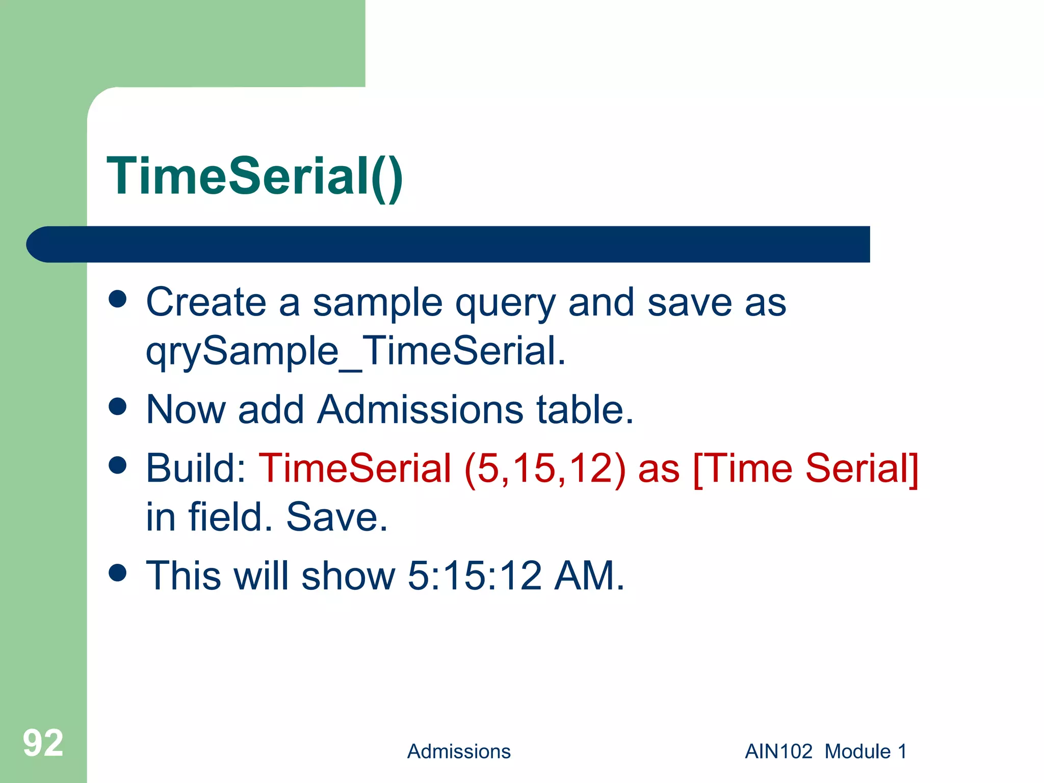 TimeSerial() Create a sample query and save as qrySample_TimeSerial. Now add Admissions table. Build:  TimeSerial (5,15,12) as [Time Serial]  in field. Save. This will show 5:15:12 AM. Admissions AIN102  Module 1 