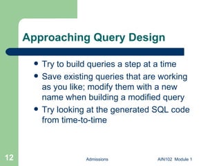 Approaching Query Design Try to build queries a step at a time Save existing queries that are working as you like; modify them with a new name when building a modified query Try looking at the generated SQL code from time-to-time Admissions AIN102  Module 1 