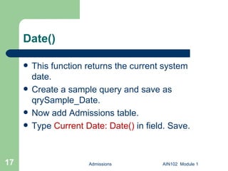 Date() This function returns the current system  date. Create a sample query and save as qrySample_Date. Now add Admissions table. Type  Current Date: Date()  in field. Save. Admissions AIN102  Module 1 