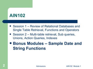 AIN102 Session 1 – Review of Relational Databases and Single Table Retrieval, Functions and Operators Session 2 – Multi-table retrieval, Sub queries, Unions, Action Queries, Indexes Bonus Modules – Sample Date and String Functions Admissions AIN102  Module 1 