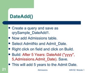 DateAdd() Create a query and save as qrySample_DateAdd1. Now add Admissions table. Select AdmitNo and Admit_Date. Right click on field and click on Build. Build:  After 5 Years: DateAdd ("yyyy", 5,Admissions.Admit_Date).  Save.  This will add 5 years to the Admit Date. Admissions AIN102  Module 1 