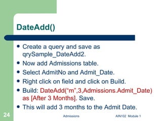 DateAdd() Create a query and save as qrySample_DateAdd2. Now add Admissions table. Select AdmitNo and Admit_Date. Right click on field and click on Build. Build:  DateAdd(“m”,3,Admissions.Admit_Date) as [After 3 Months].  Save.  This will add 3 months to the Admit Date. Admissions AIN102  Module 1 