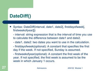 DateDiff() Syntax: DateDiff(interval, date1, date2[, firstdayofweek[, firstweekofyear]]) - interval: string expression that is the interval of time you use to calculate the difference between date1 and date2. - date1, date2: two dates you want to use in the calculation. - firstdayofweek(optional): A constant that specifies the first day if the week. If not specified, Sunday is assumed.  - firstweekofyear(optional): A constant the first week of the year. If not specified, the first week is assumed to be the week in which January 1 occurs. Admissions AIN102  Module 1 