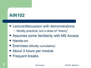 AIN102 Lecture/discussion with demonstrations Mostly practical, but a dose of “theory” Assumes some familiarity with MS Access Hands-on Exercises  (Mostly cumulative) About 3 hours per module Frequent breaks Admissions AIN102  Module 1 