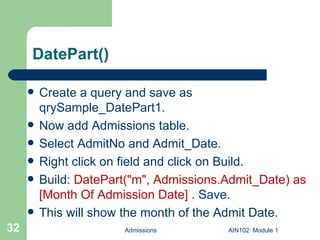 DatePart() Create a query and save as qrySample_DatePart1. Now add Admissions table. Select AdmitNo and Admit_Date. Right click on field and click on Build. Build:  DatePart("m", Admissions.Admit_Date) as [Month Of Admission Date]  . Save.  This will show the month of the Admit Date. Admissions AIN102  Module 1 