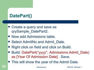 DatePart() Create a query and save as qrySample_DatePart2. Now add Admissions table. Select AdmitNo and Admit_Date. Right click on field and click on Build. Build:  DatePart(“yyyy", Admissions.Admit_Date) as [Year Of Admission Date]  . Save.  This will show the year of the Admit Date. Admissions AIN102  Module 1 