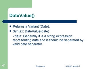 DateValue() Returns a Variant (Date). Syntax: DateValue(date) - date: Generally it is a string expression representing date and it should be separated by valid date separator. Admissions AIN102  Module 1 