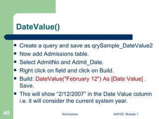 DateValue() Create a query and save as qrySample_DateValue2  Now add Admissions table. Select AdmitNo and Admit_Date. Right click on field and click on Build. Build:  DateValue("February 12") As [Date Value]  . Save.  This will show “2/12/2007” in the Date Value column i.e. it will consider the current system year. Admissions AIN102  Module 1 