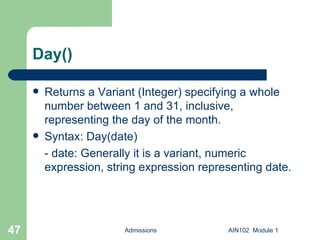 Day() Returns a Variant (Integer) specifying a whole number between 1 and 31, inclusive, representing the day of the month. Syntax: Day(date) - date: Generally it is a variant, numeric expression, string expression representing date. Admissions AIN102  Module 1 
