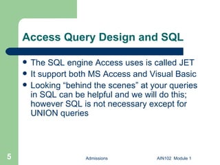 Access Query Design and SQL The SQL engine Access uses is called JET It support both MS Access and Visual Basic Looking “behind the scenes” at your queries in SQL can be helpful and we will do this; however SQL is not necessary except for UNION queries Admissions AIN102  Module 1 