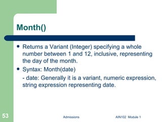 Month() Returns a Variant (Integer) specifying a whole number between 1 and 12, inclusive, representing the day of the month. Syntax: Month(date) - date: Generally it is a variant, numeric expression, string expression representing date. Admissions AIN102  Module 1 