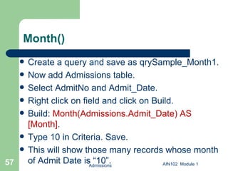Month() Create a query and save as qrySample_Month1.  Now add Admissions table. Select AdmitNo and Admit_Date. Right click on field and click on Build. Build:  Month(Admissions.Admit_Date) AS [Month] .  Type 10 in Criteria. Save. This will show those many records whose month of Admit Date is “10”. Admissions AIN102  Module 1 