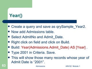 Year() Create a query and save as qrySample_Year2.  Now add Admissions table. Select AdmitNo and Admit_Date. Right click on field and click on Build. Build:  Year(Admissions.Admit_Date) AS [Year]  .  Type 2001 in Criteria. Save. This will show those many records whose year of Admit Date is “2001”. Admissions AIN102  Module 1 