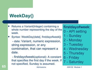 WeekDay() Returns a Variant(Integer) containing a whole number representing the day of the week. Syntax: WeekDay(date[, firstdayofweek])   - date:  Variant, numeric expression, string expression, or any combination, that can represent a date.   -  firstdayofweek (optional): A constant that specifies the first day if the week. If not specified, Sunday is assumed.  Admissions AIN102  Module 1 firstdayofweek: 0 - API setting 1 - Sunday 2 - Monday 3 - Tuesday 4 - Wednesday 5 - Thursday 6 - Friday  7 - Saturday 