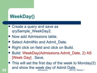 WeekDay() Create a query and save as qrySample_WeekDay2.  Now add Admissions table. Select AdmitNo and Admit_Date. Right click on field and click on Build. Build:  WeekDay(Admissions.Admit_Date, 2) AS [Week Day]  . Save.  This will set the first day of the week to Monday(2) and show the week day of Admit Date. Admissions AIN102  Module 1 