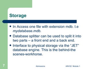 Storage In Access one file with extension mdb. I.e  mydatabase.mdb . Database splitter can be used to split it into two parts – a front end and a back end. Interface to physical storage via the “JET” database engine. This is the behind-the scenes-workhorse.  Admissions AIN102  Module 1 