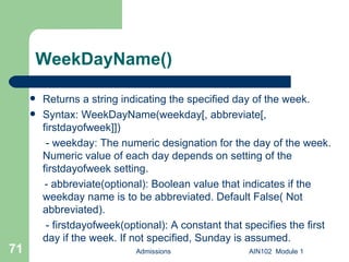 WeekDayName() Returns a string indicating the specified day of the week. Syntax: WeekDayName(weekday[, abbreviate[, firstdayofweek]])   - weekday: The numeric designation for the day of the week. Numeric value of each day depends on setting of the firstdayofweek setting. - abbreviate(optional): Boolean value that indicates if the weekday name is to be abbreviated. Default False( Not abbreviated).   - firstdayofweek(optional): A constant that specifies the first day if the week. If not specified, Sunday is assumed.  Admissions AIN102  Module 1 