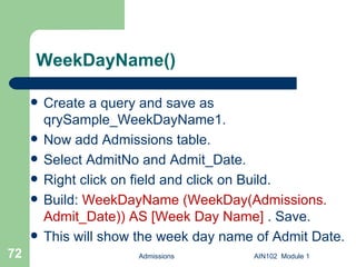 WeekDayName() Create a query and save as qrySample_WeekDayName1.  Now add Admissions table. Select AdmitNo and Admit_Date. Right click on field and click on Build. Build:  WeekDayName (WeekDay(Admissions. Admit_Date)) AS [Week Day Name]  . Save.  This will show the week day name of Admit Date. Admissions AIN102  Module 1 