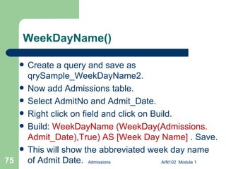 WeekDayName() Create a query and save as qrySample_WeekDayName2.  Now add Admissions table. Select AdmitNo and Admit_Date. Right click on field and click on Build. Build:  WeekDayName (WeekDay(Admissions. Admit_Date),True) AS [Week Day Name]  . Save.  This will show the abbreviated week day name of Admit Date. Admissions AIN102  Module 1 