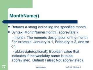 MonthName() Returns a string indicating the specified month. Syntax: MonthName( month [,  abbreviate ])   - month: The numeric designation of the month. For example, January is 1, February is 2, and so on. - abbreviate(optional): Boolean value that indicates if the weekday name is to be abbreviated. Default False( Not abbreviated).  Admissions AIN102  Module 1 