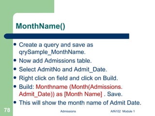 MonthName() Create a query and save as qrySample_MonthName.  Now add Admissions table. Select AdmitNo and Admit_Date. Right click on field and click on Build. Build:  Monthname (Month(Admissions. Admit_Date)) as [Month Name]  . Save.  This will show the month name of Admit Date. Admissions AIN102  Module 1 