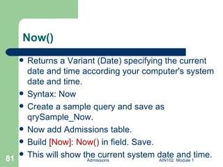Now() Returns a Variant (Date) specifying the current date and time according your computer's system date and time. Syntax: Now Create a sample query and save as qrySample_Now. Now add Admissions table. Build  [Now]: Now()  in field. Save. This will show the current system date and time. Admissions AIN102  Module 1 