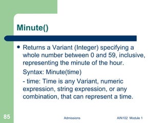 Minute() Returns a Variant (Integer) specifying a whole number between 0 and 59, inclusive, representing the minute of the hour. Syntax: Minute(time) - time: Time is any Variant, numeric expression, string expression, or any combination, that can represent a time.  Admissions AIN102  Module 1 