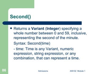 Second() Returns a  Variant  ( Integer ) specifying a whole number between 0 and 59, inclusive, representing the second of the minute. Syntax: Second(time) - time: Time is any Variant, numeric expression, string expression, or any combination, that can represent a time.  Admissions AIN102  Module 1 