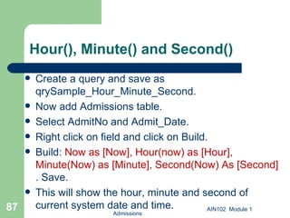 Hour(), Minute() and Second() Create a query and save as qrySample_Hour_Minute_Second.  Now add Admissions table. Select AdmitNo and Admit_Date. Right click on field and click on Build. Build:  Now as [Now], Hour(now) as [Hour], Minute(Now) as [Minute], Second(Now) As [Second]  . Save.  This will show the hour, minute and second of current system date and time. Admissions AIN102  Module 1 